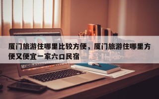 厦门旅游住哪里比较方便，厦门旅游住哪里方便又便宜一家六口民宿