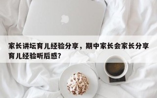 家长讲坛育儿经验分享，期中家长会家长分享育儿经验听后感？