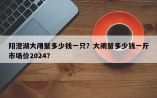 阳澄湖大闸蟹多少钱一只？大闸蟹多少钱一斤市场价2024？