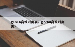g1814高铁时刻表？g7744高铁时刻表？