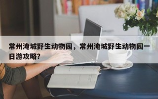 常州淹城野生动物园，常州淹城野生动物园一日游攻略？