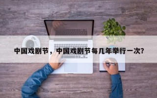 中国戏剧节，中国戏剧节每几年举行一次？