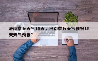 济南章丘天气15天，济南章丘天气预报15天天气预报？