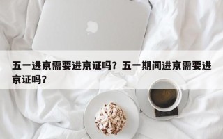 五一进京需要进京证吗？五一期间进京需要进京证吗？