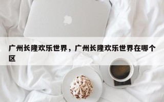 广州长隆欢乐世界，广州长隆欢乐世界在哪个区