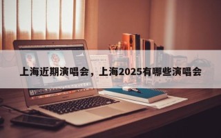 上海近期演唱会，上海2025有哪些演唱会