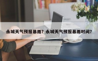 永城天气预报暴雨？永城天气预报暴雨时间？
