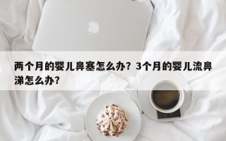 两个月的婴儿鼻塞怎么办？3个月的婴儿流鼻涕怎么办？