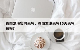 苍南龙港实时天气，苍南龙港天气15天天气预报？