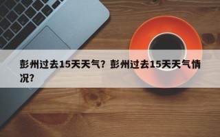 彭州过去15天天气？彭州过去15天天气情况？