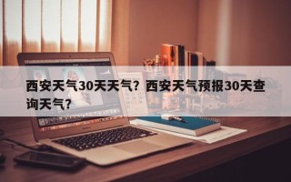 西安天气30天天气？西安天气预报30天查询天气？