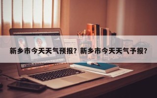 新乡市今天天气预报？新乡市今天天气予报？
