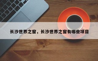 长沙世界之窗，长沙世界之窗有哪些项目