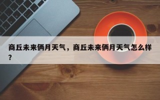 商丘未来俩月天气，商丘未来俩月天气怎么样？