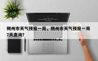 朔州市天气预报一周，朔州市天气预报一周 7天查询？