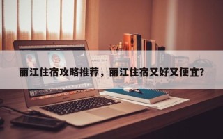 丽江住宿攻略推荐，丽江住宿又好又便宜？