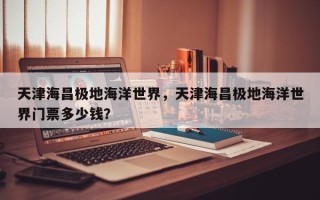 天津海昌极地海洋世界，天津海昌极地海洋世界门票多少钱？