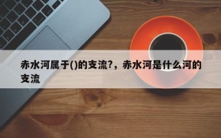 赤水河属于()的支流?，赤水河是什么河的支流