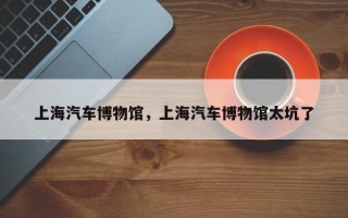 上海汽车博物馆，上海汽车博物馆太坑了