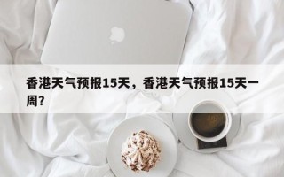 香港天气预报15天，香港天气预报15天一周？