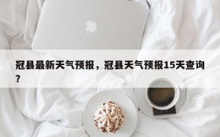 冠县最新天气预报，冠县天气预报15天查询？