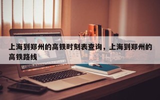 上海到郑州的高铁时刻表查询，上海到郑州的高铁路线