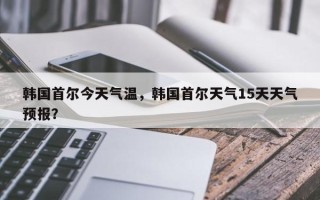 韩国首尔今天气温，韩国首尔天气15天天气预报？