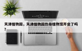 天津植物园，天津植物园热带植物馆开业了吗？