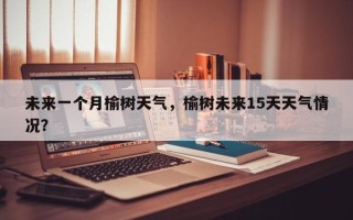 未来一个月榆树天气，榆树未来15天天气情况？