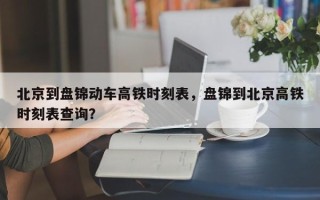 北京到盘锦动车高铁时刻表，盘锦到北京高铁时刻表查询？