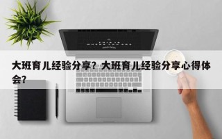大班育儿经验分享？大班育儿经验分享心得体会？