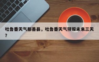 吐鲁番天气鄯善县，吐鲁番天气预报未来三天？