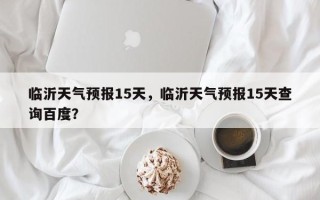 临沂天气预报15天，临沂天气预报15天查询百度？