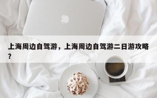 上海周边自驾游，上海周边自驾游二日游攻略？