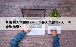 长春的天气预报7天，长春天气预报7天一周查询结果？