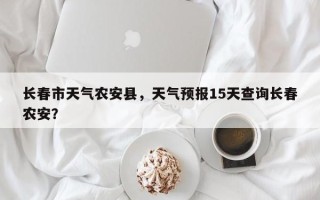 长春市天气农安县，天气预报15天查询长春农安？