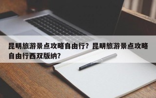 昆明旅游景点攻略自由行？昆明旅游景点攻略自由行西双版纳？
