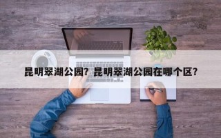 昆明翠湖公园？昆明翠湖公园在哪个区？