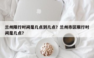 兰州限行时间是几点到几点？兰州市区限行时间是几点？