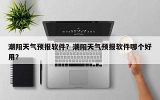 潮阳天气预报软件？潮阳天气预报软件哪个好用？