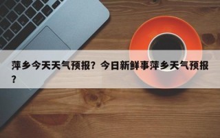 萍乡今天天气预报？今日新鲜事萍乡天气预报？