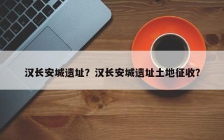 汉长安城遗址？汉长安城遗址土地征收？