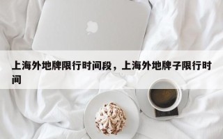上海外地牌限行时间段，上海外地牌子限行时间