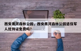 西安黑河森林公园，西安黑河森林公园退役军人优待证免费吗？