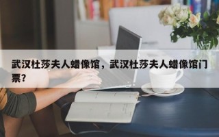 武汉杜莎夫人蜡像馆，武汉杜莎夫人蜡像馆门票？