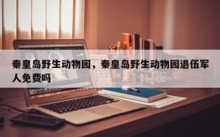 秦皇岛野生动物园，秦皇岛野生动物园退伍军人免费吗