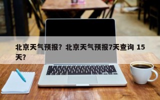 北京天气预报？北京天气预报7天查询 15天？