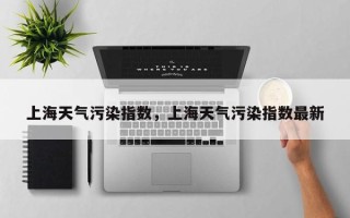 上海天气污染指数，上海天气污染指数最新