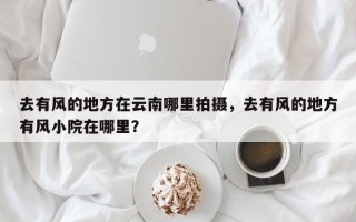 去有风的地方在云南哪里拍摄，去有风的地方有风小院在哪里？