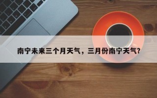 南宁未来三个月天气，三月份南宁天气？